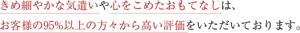 きめ細やかな気遣いや心をこめたおもてなしは、お客様の95%以上の方々から高い評価をいただいております。